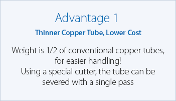 Advantage 1 Thinner Copper Tube, Lower Cost Weight is 1/2 of conventional copper tubes, for easier handling!
Using a special cutter, the tube can be severed with a single pass
