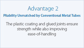 Advantage 2 Pliability Unmatched by Conventional Metal Tubes The plastic coating and glued joints ensure strength while also improving ease-of-handling
