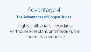Advantage 4 The Advantages of Copper Tubes Highly antibacterial, recyclable, earthquake-resistant, anti-freezing, and thermally conductive