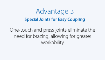 Advantage 3 Special Joints for Easy Coupling One-touch and press joints eliminate the need for brazing, allowing for greater workability