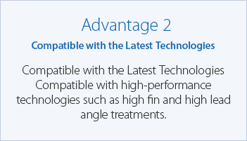 Advantage 2 Compatible with the Latest Technologies Compatible with high-performance technologies such as high fin and high lead angle treatments.
